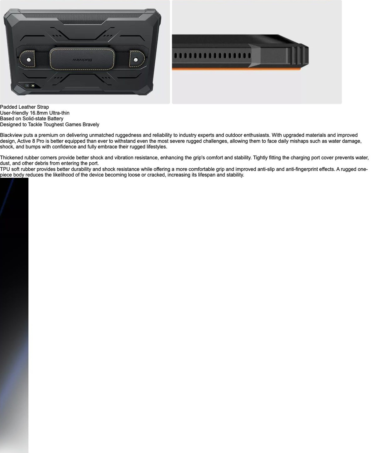 Blackview Active 8 Pro Make Tablets Tougher
than Ever Before Bring Rugged Lifestyle to Work,
Study, Entertainment
16.8mm Ultra-thin
30% Lighter
Based on Solid-state Battery
10.36'' 2.4K
Ultra-large Disp