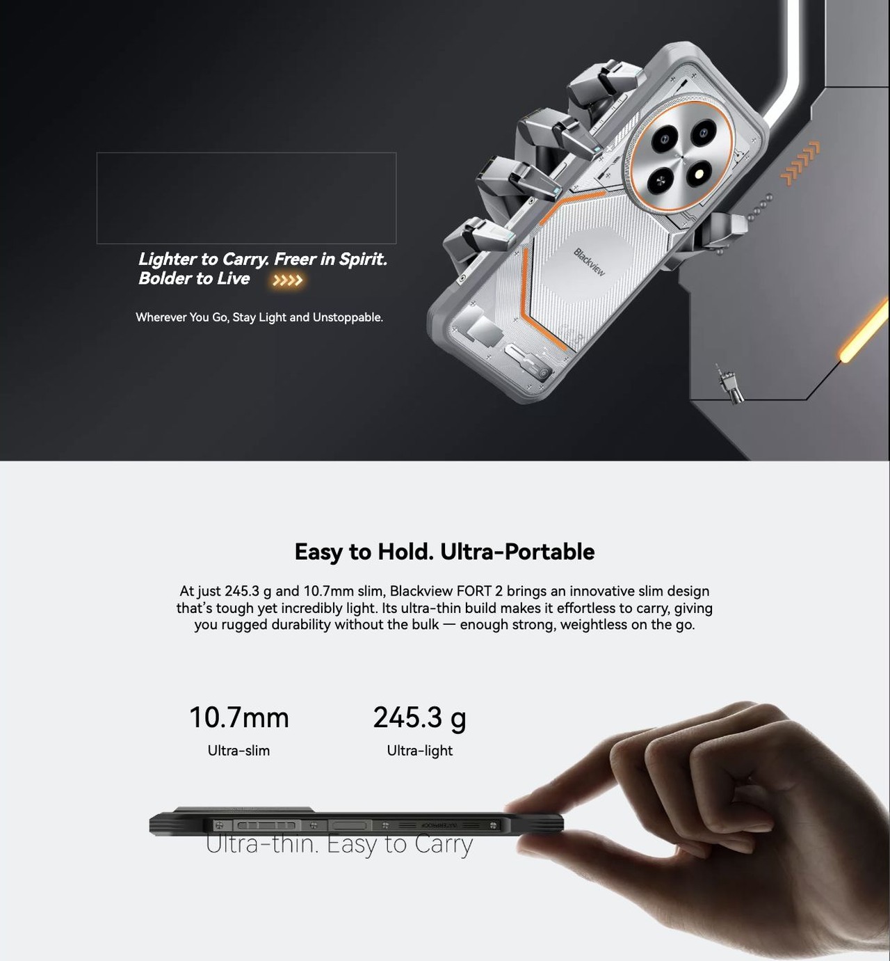 Blackview FORT 2 Lighter to Carry. Freer in Spirit.
Bolder to Live
Wherever You Go, Stay Light and Unstoppable.
Easy to Hold. Ultra-Portable
At just 245.3 g and 10.7mm slim, Blackview FORT 2 brings