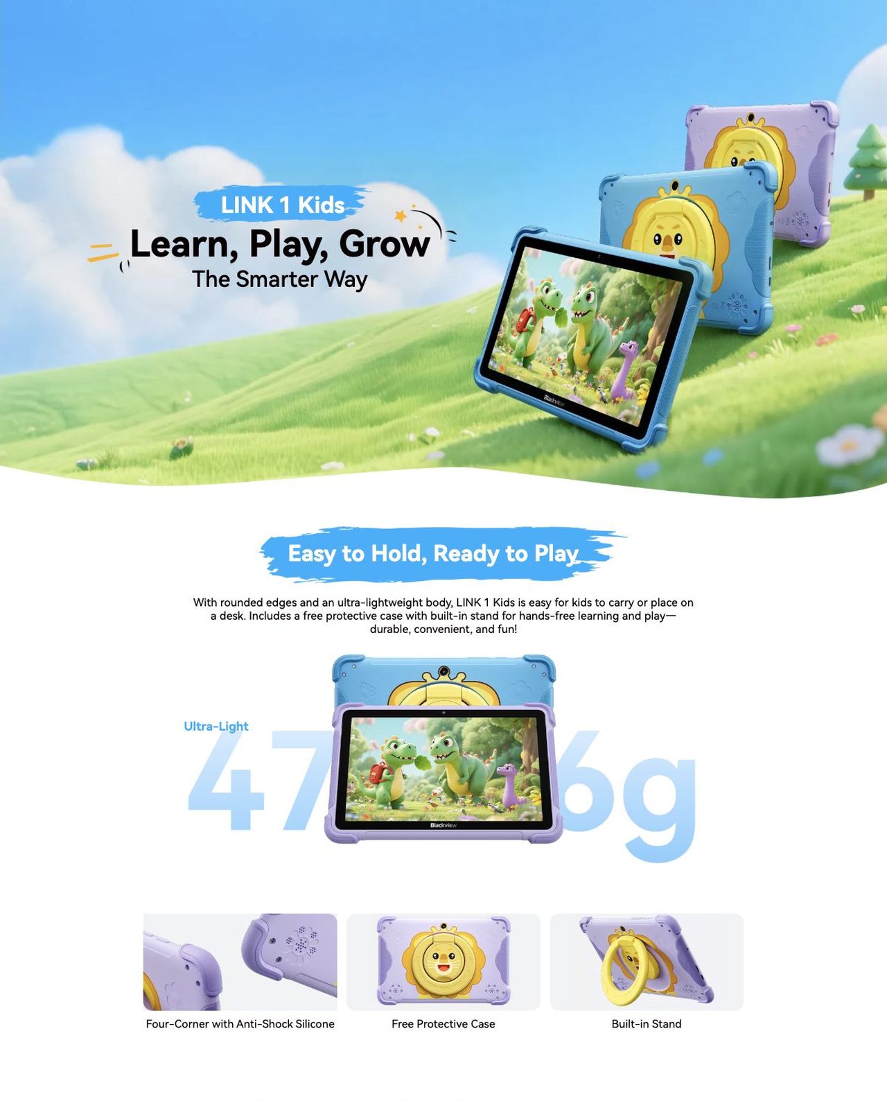 Blackview LINK 1 Kids LINK 1 Kids
Learn, Play, Grow
The Smarter Way
Easy to Hold, Ready to Play
With rounded edges and an ultra-lightweight body, LINK 1 Kids is easy for kids to carry or place on a desk