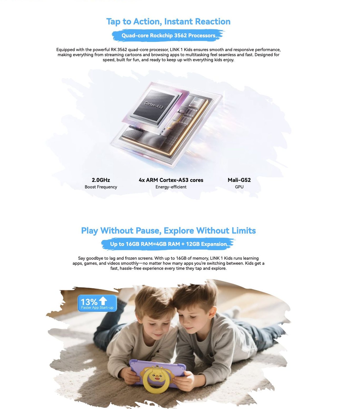 Blackview LINK 1 Kids NO.3
Faster Fingers, Happier Minds Quad-core Rockchip
3562 Processors & Up to 16GB RAM & 64GB ROM
Tap to Action, Instant Reaction
Quad-core Rockchip 3562 Processors
Equipped with t