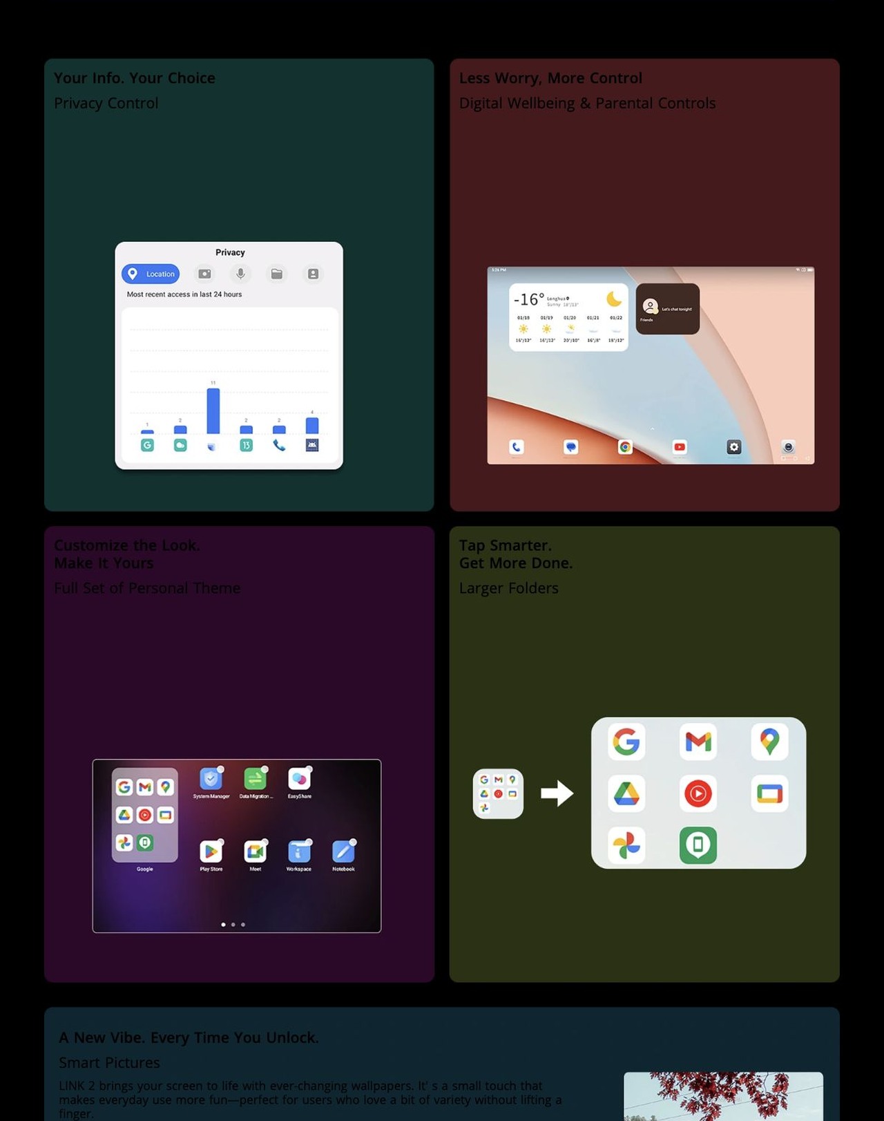 Your Info. Your Choice
Privacy Control
Less Worry, More Control
Digital Wellbeing & Parental Controls
Customize the Look.
Make It Yours
Full Set of Personal Theme
Tap Smarter