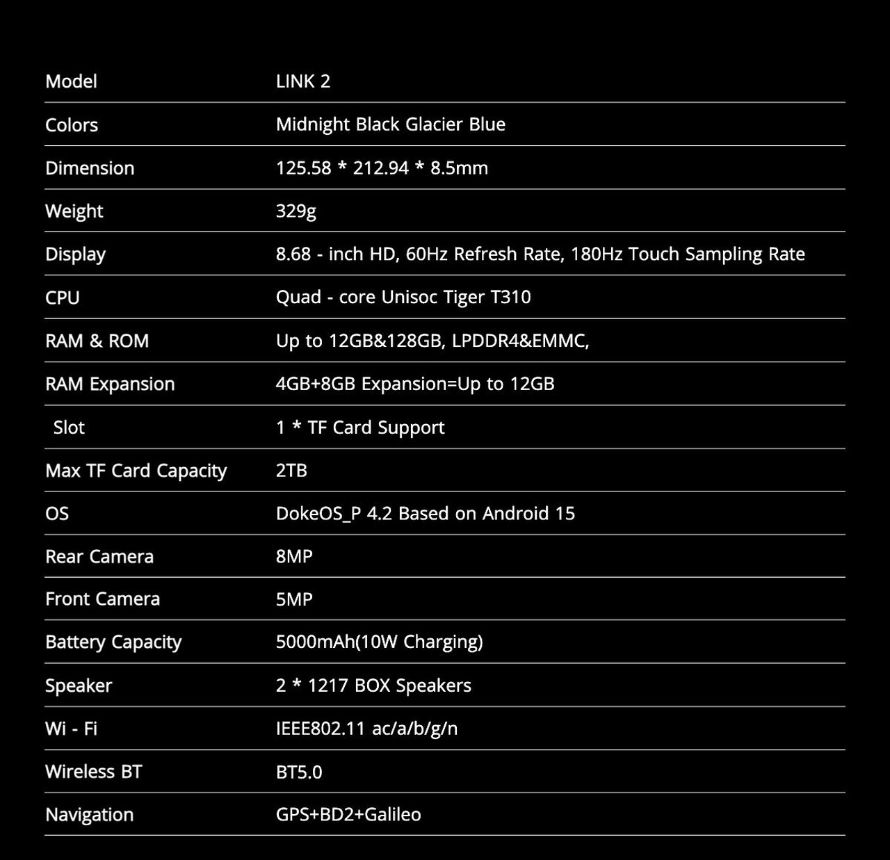 Model LINK 2
Colors Midnight Black Glacier Blue
Dimension 125.58 * 212.94 * 8.5mm
Weight 329g
Display 8.68 - inch HD, 60Hz Refresh Rate, 180Hz Touch Sampling Rate
CPU Quad - core U