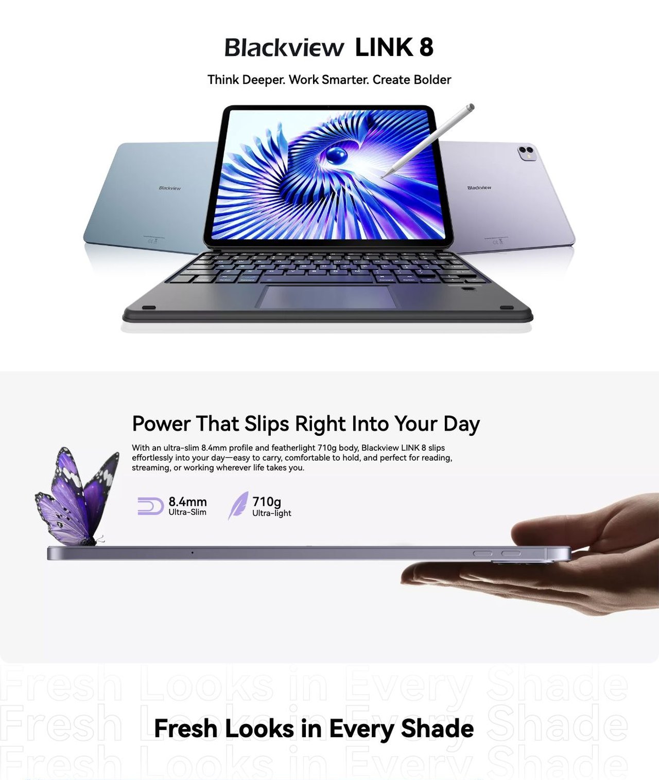 Blackview LINK 8 LINK 8
Think Deeper. Work Smarter. Create Bolder
Power That Slips Right Into Your Day
With an ultra-slim 8.4mm profile and featherlight 710g body, Blackview LINK 8 slips effortless