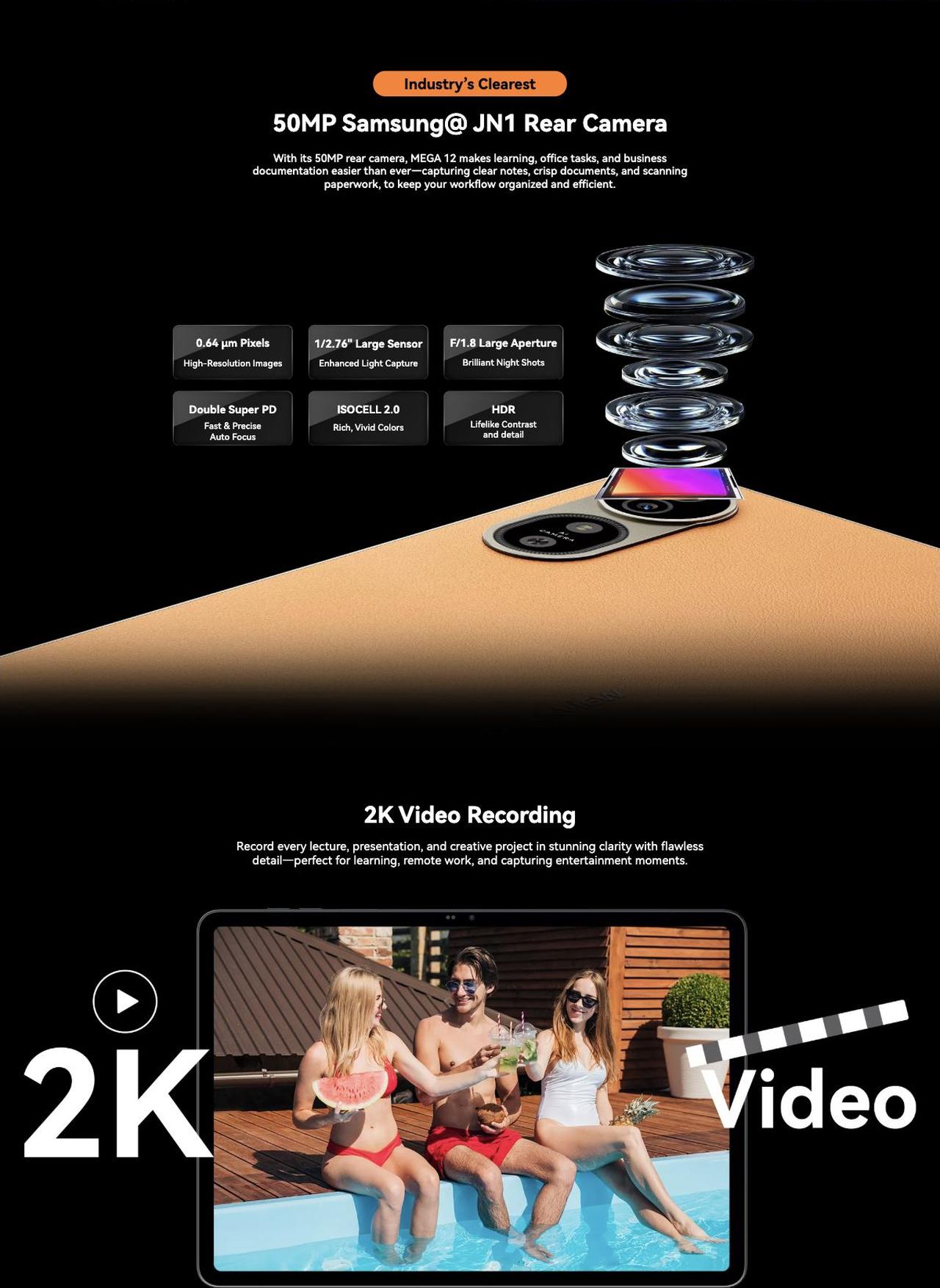 Flagship Tablet AI Imaging System

50MP Samsung®JN1 Main Cameras | 13MP Selfie Camera | 2K Recording

Industry’s Clearest

Industry’s Clearest

50MP Samsung@ JN1 Rear Camera

With its 5