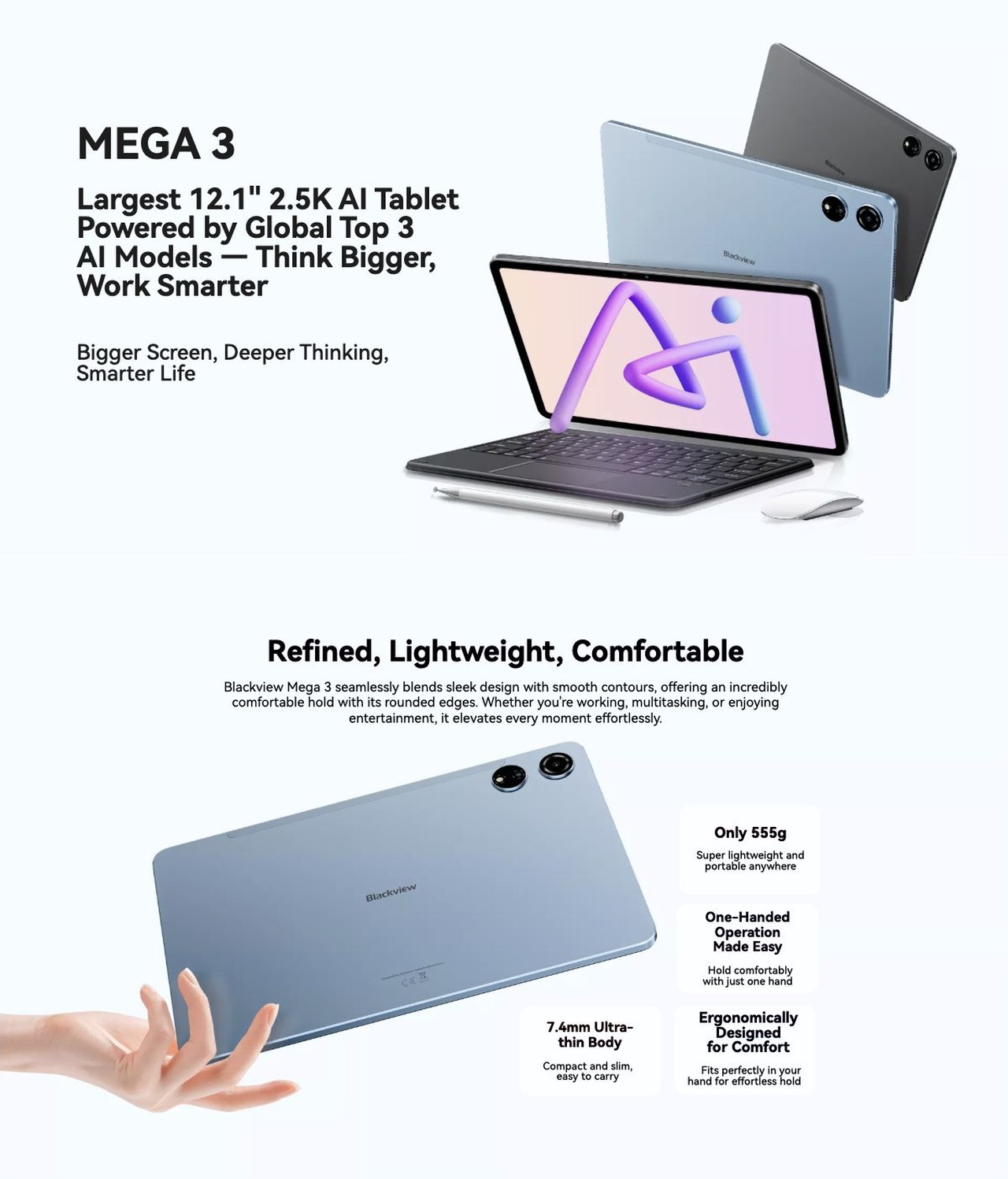 Blackview MEGA 3 MEGA 3
Largest 12.1" 2.5K AI Tablet
Powered by Global Top 3
AI Models — Think Bigger,
Work Smarter
Bigger Screen, Deeper Thinking,
Smarter Life
Refined, Lightweight, Comfortable
Bl