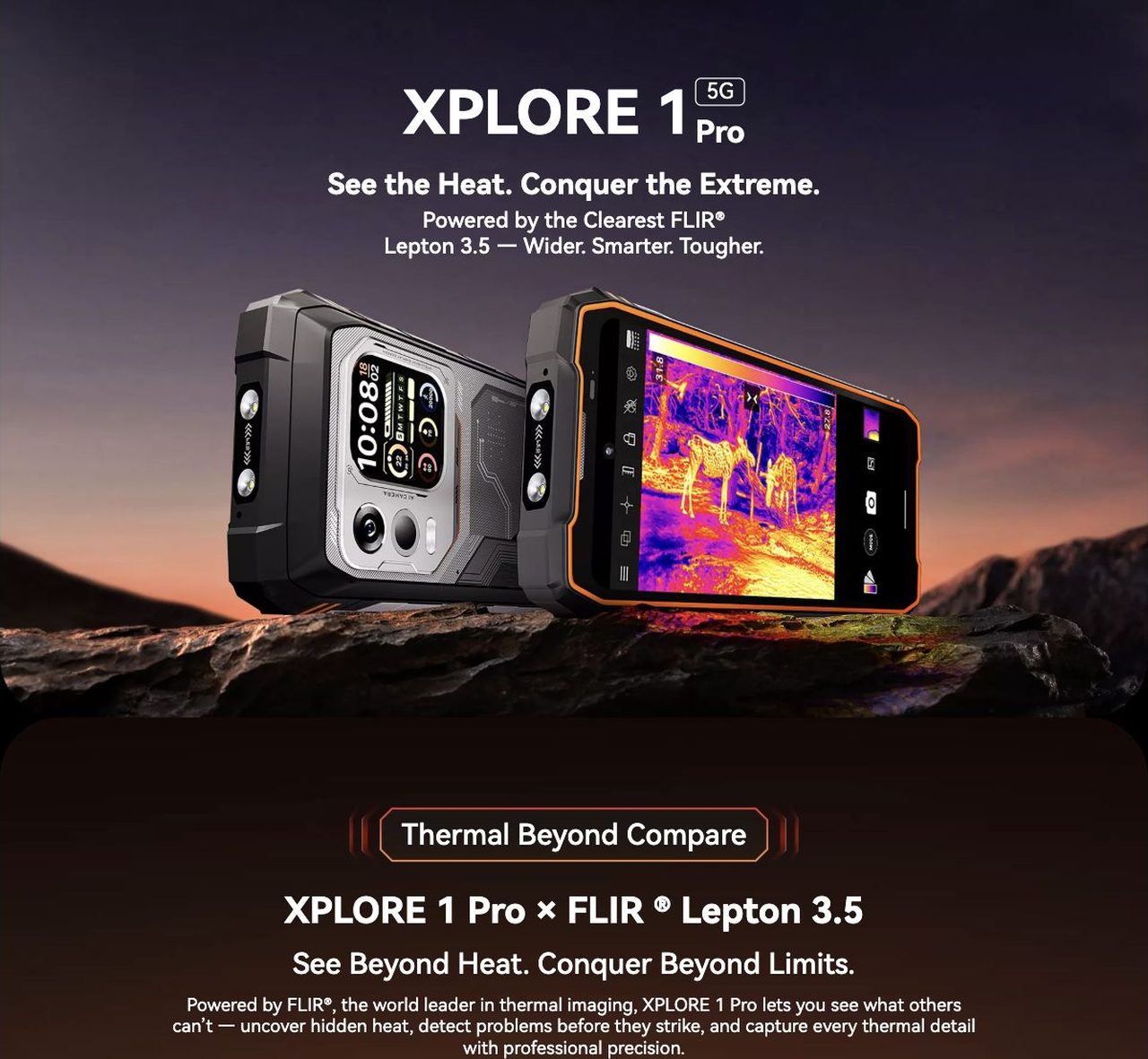 Blackview XPLORE 1 Pro XPLORE 1
5G
Pro
See the Heat. Conquer the Extreme.
Powered by the Clearest FLIR®
Lepton 3.5 — Wider. Smarter. Tougher.
Thermal Beyond Compare
XPLORE 1 Pro × FLIR ® Lepton 3.5
See B