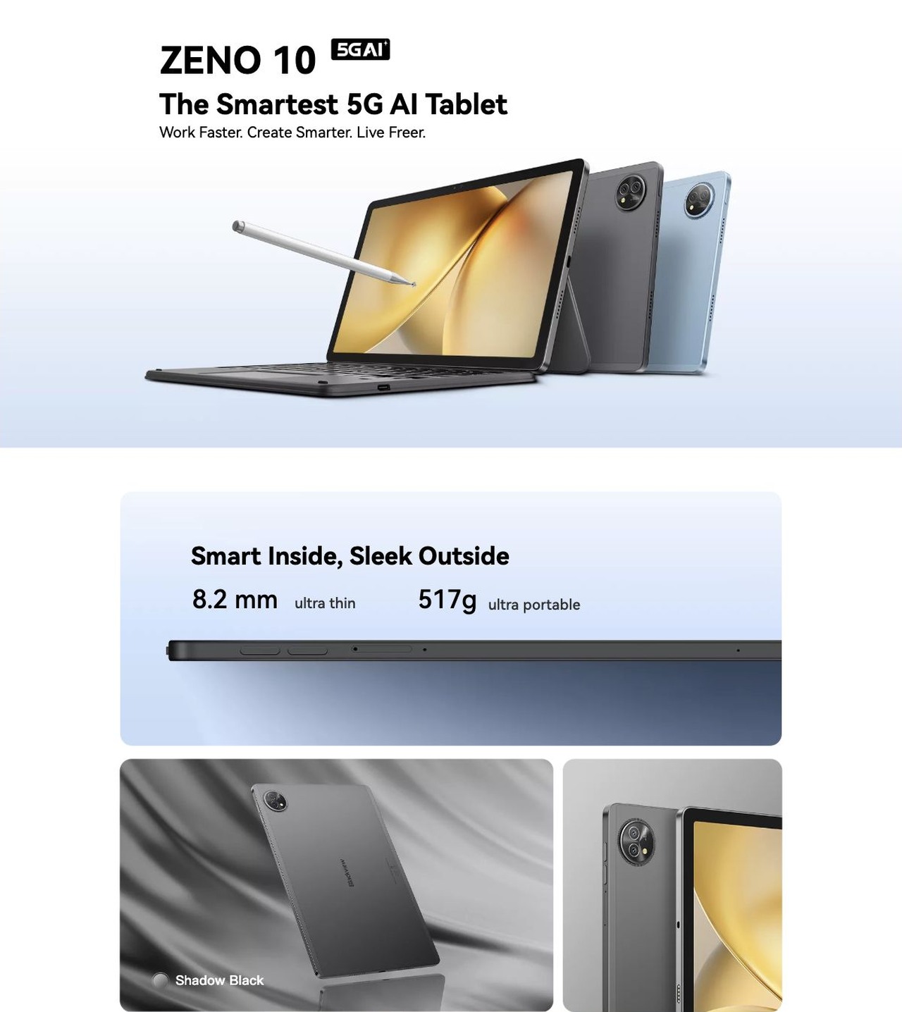 Blackview ZENO 10 ZENO 10
The Smartest 5G AI Tablet
Work Faster. Create Smarter. Live Freer.
Smart Inside, Sleek Outside
8.2 mm
ultra thin
517g
ultra portable
Shadow Black
Ice Blue
WHY CHOOSE ZENO 1