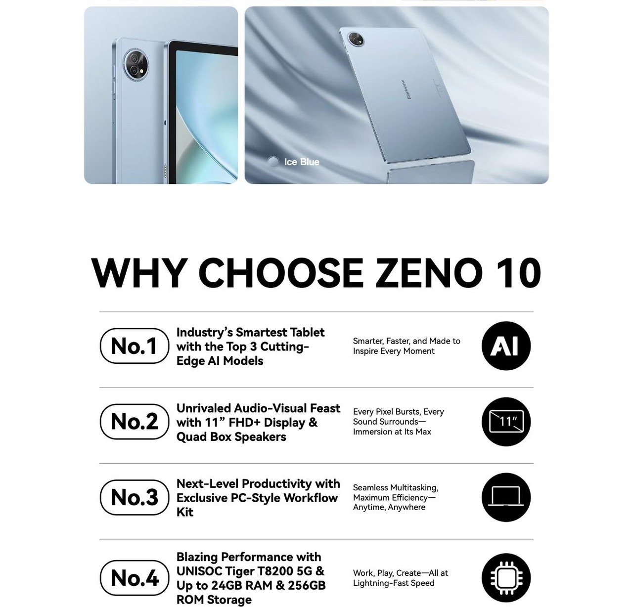 ZENO 10
The Smartest 5G AI Tablet
Work Faster. Create Smarter. Live Freer.
Smart Inside, Sleek Outside
8.2 mm
ultra thin
517g
ultra portable
Shadow Black
Ice Blue
WHY CHOOSE ZENO 1