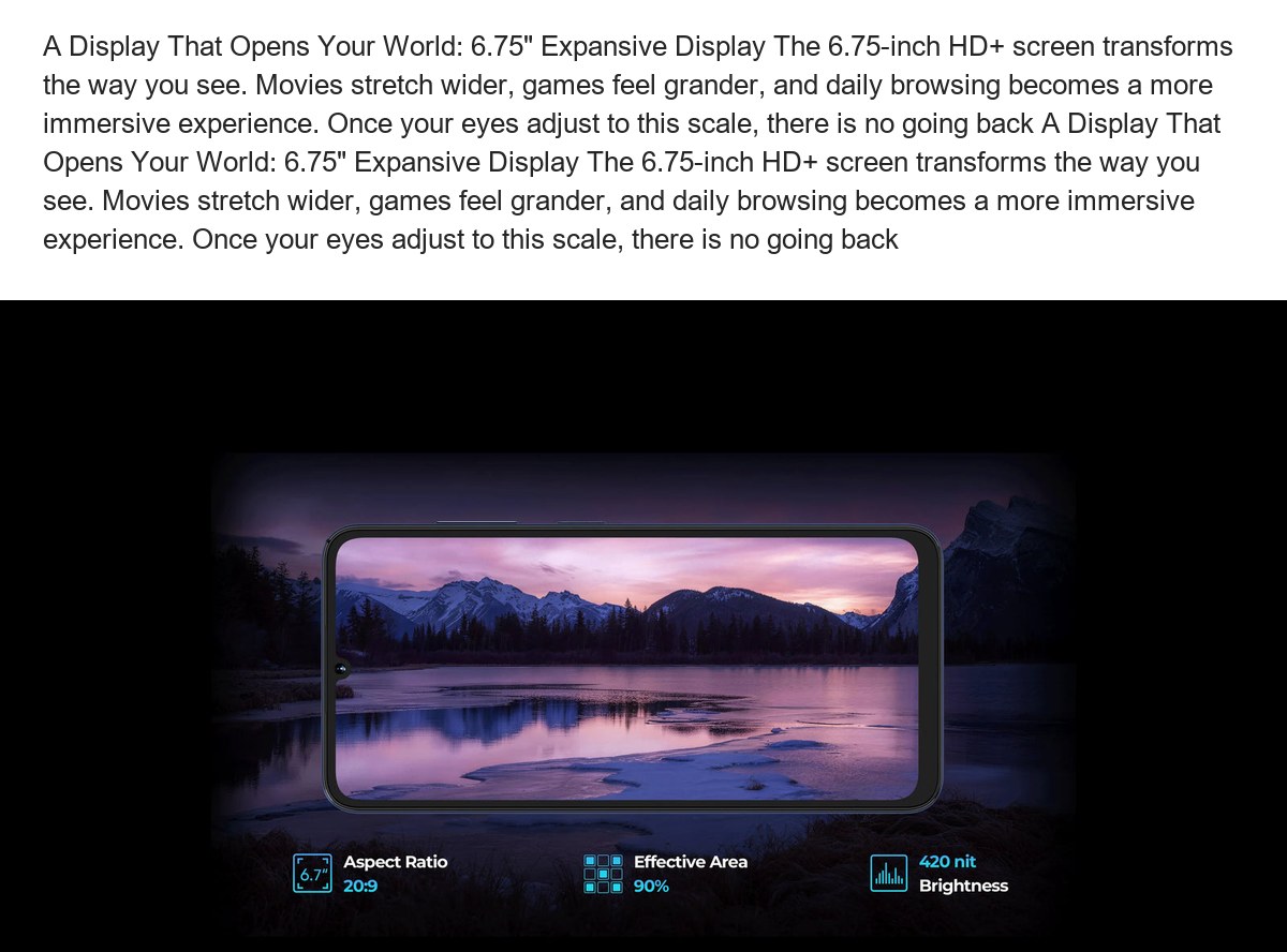 A Display That Opens Your World: 6.75" Expansive Display The 6.75-inch HD+ screen transforms the way you see. Movies stretch wider - view 8