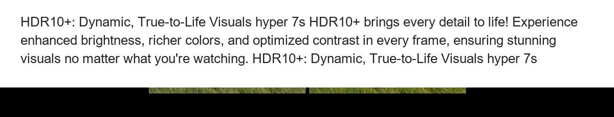 HDR10+: Dynamic, True-to-Life Visuals hyper 7s HDR10+ brings every detail to life! Experience enhanced brightness, richer colors, - view 56