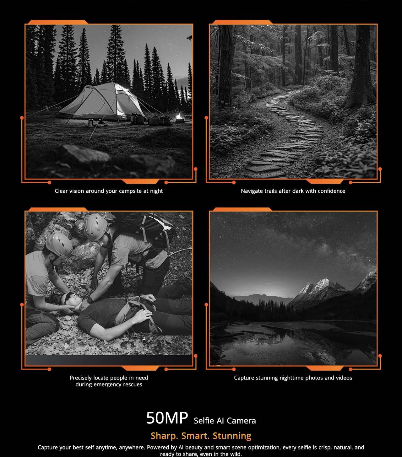 OSCAL TANK 1 Clear vision around your campsite at night
Navigate trails after dark with confidence
Precisely locate people in need
during emergency rescues
Capture stunning nighttime photos