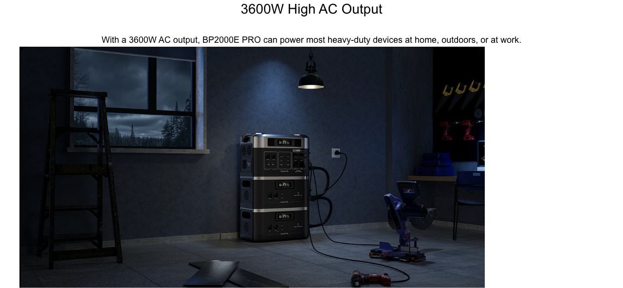 3600W High AC Output With a 3600W AC output, BP2000E PRO can power most heavy-duty devices at home, outdoors, or at work.