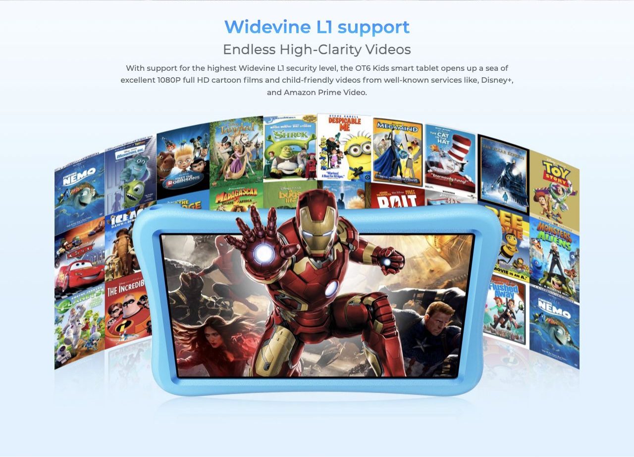 Widevine L1 support Endless High-Clarity Videos With support for the highest Widevine L1 security level, the OT6 Kids smart tablet opens up a sea of excellent 1080P full HD cartoon films and child-friendly videos from well-known services