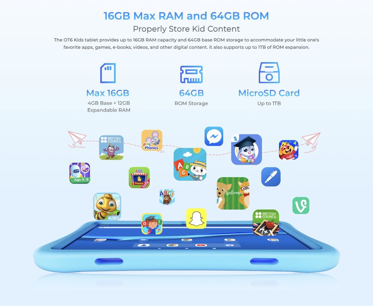 OUKITEL OT6 Kids Smart Tablets – 16GB Max RAM and 64GB ROM Properly Store Kid Content The OT6 Kids tablet provides up to 16GB RAM capacity and 64GB base ROM storage to accommodate your little one's favorite apps, games, e-books, videos, and other digital con