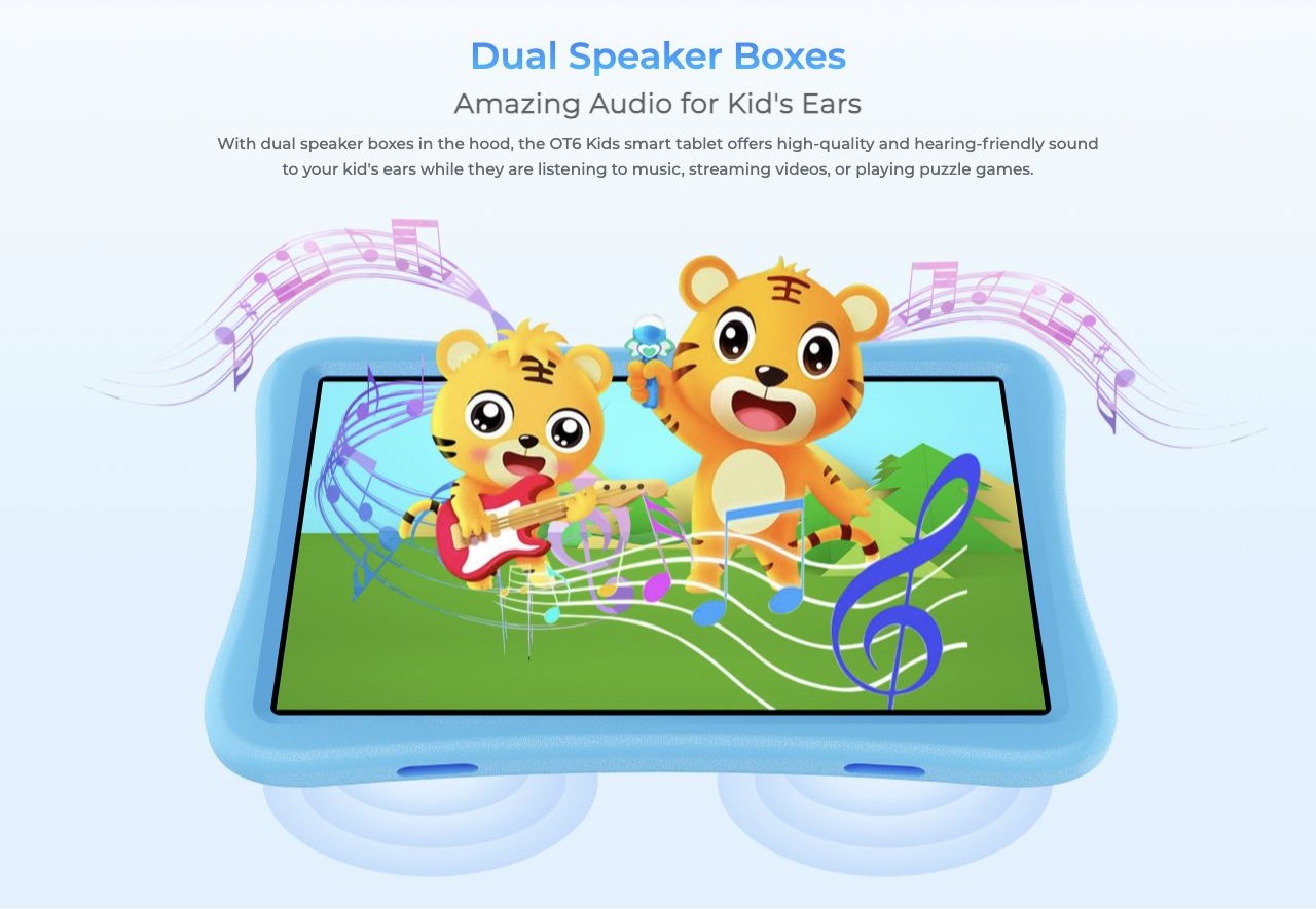 Dual Speaker Boxes Amazing Audio for Kid's Ears With dual speaker boxes in the hood, the OT6 Kids smart tablet offers high-quality and hearing-friendly sound to your kid's ears while they are listening to music, streaming videos, or playi