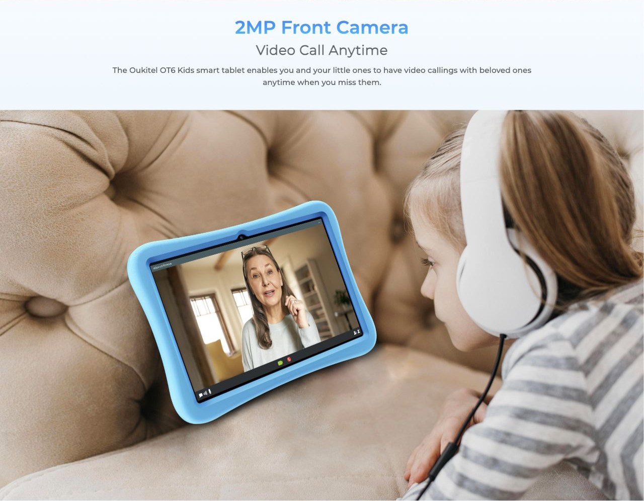 2MP Front Camera Video Call Anytime The smart tablet enables you and your little ones to have video callings with beloved ones anytime when you miss them.