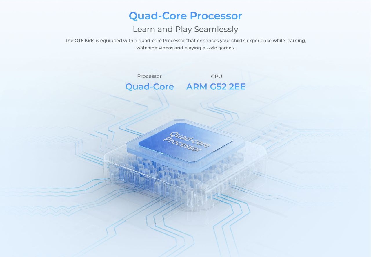 Quad-Core Processor Learn and Play Seamlessly The OT6 Kids is equipped with a quad-core Processor that enhances your child's experience while learning, watching videos and playing puzzle games.