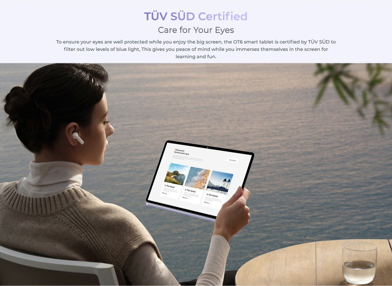 TÜV SÜD Certified Care for Your Eyes To ensure your eyes are well protected while you enjoy the big screen, the OT6 smart tablet is certified by TÜV SÜD to filter out low levels of blue light, This gives you peace of mind while you immers