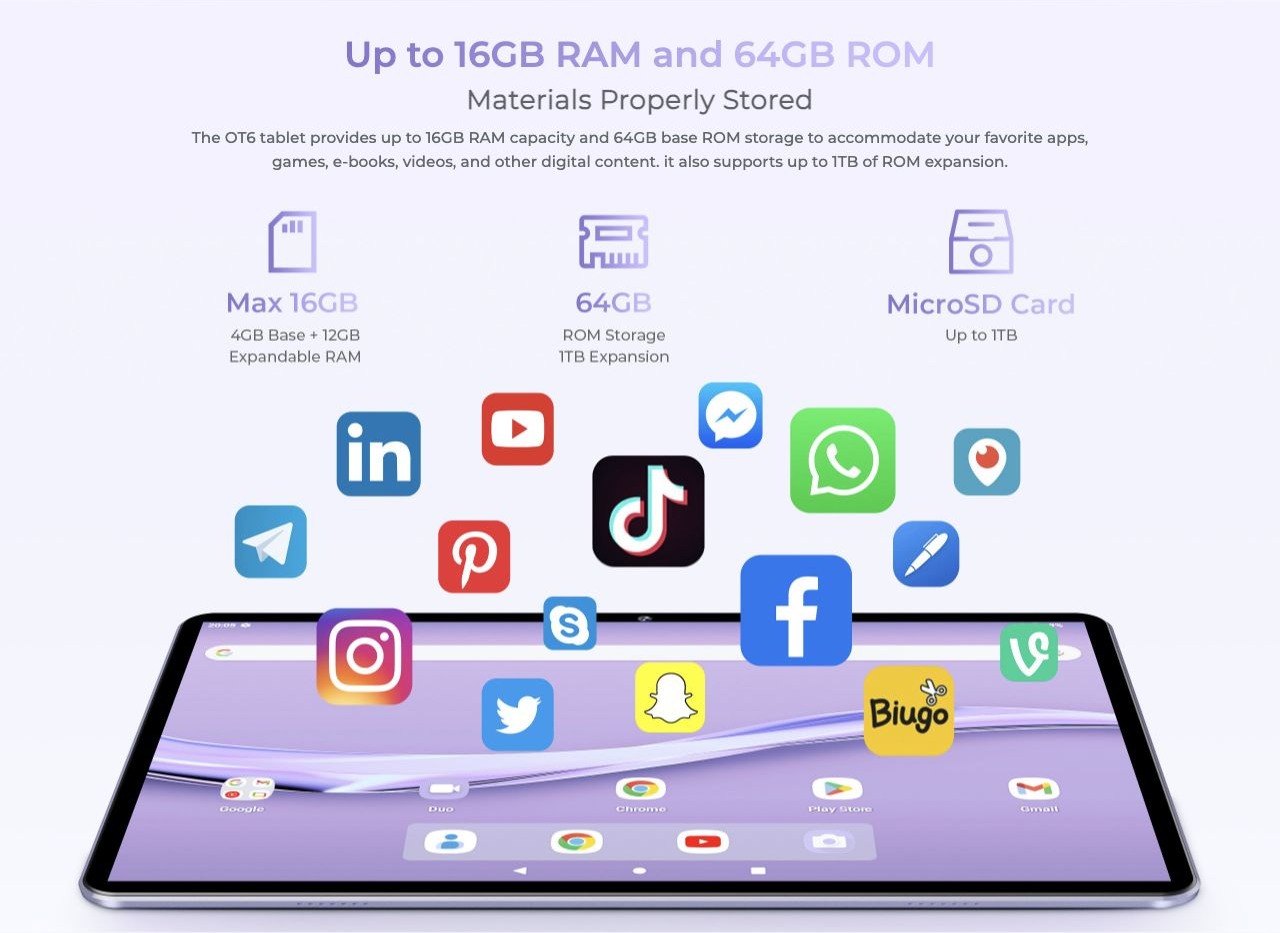 Up to 16GB RAM and 64GB ROM Materials Properly Stored The OT6 tablet provides up to 16GB RAM capacity and 64GB base ROM storage to accommodate your favorite apps, games, e-books, videos, and other digital content. it also supports up to 1