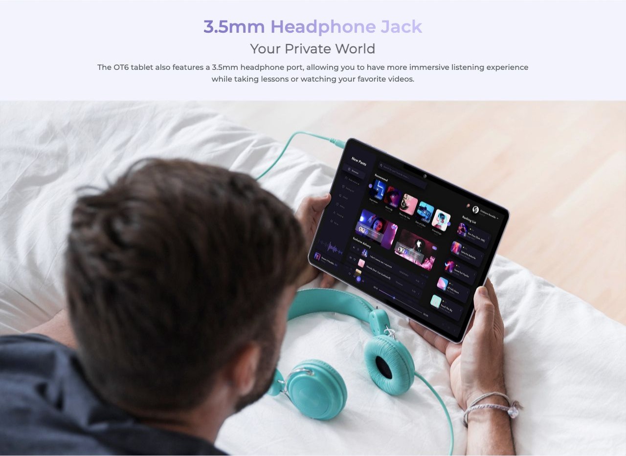3.5mm Headphone Jack Your Private World The OT6 tablet also features a 3.5mm headphone port, allowing you to have more immersive listening experience while taking lessons or watching your favorite videos.