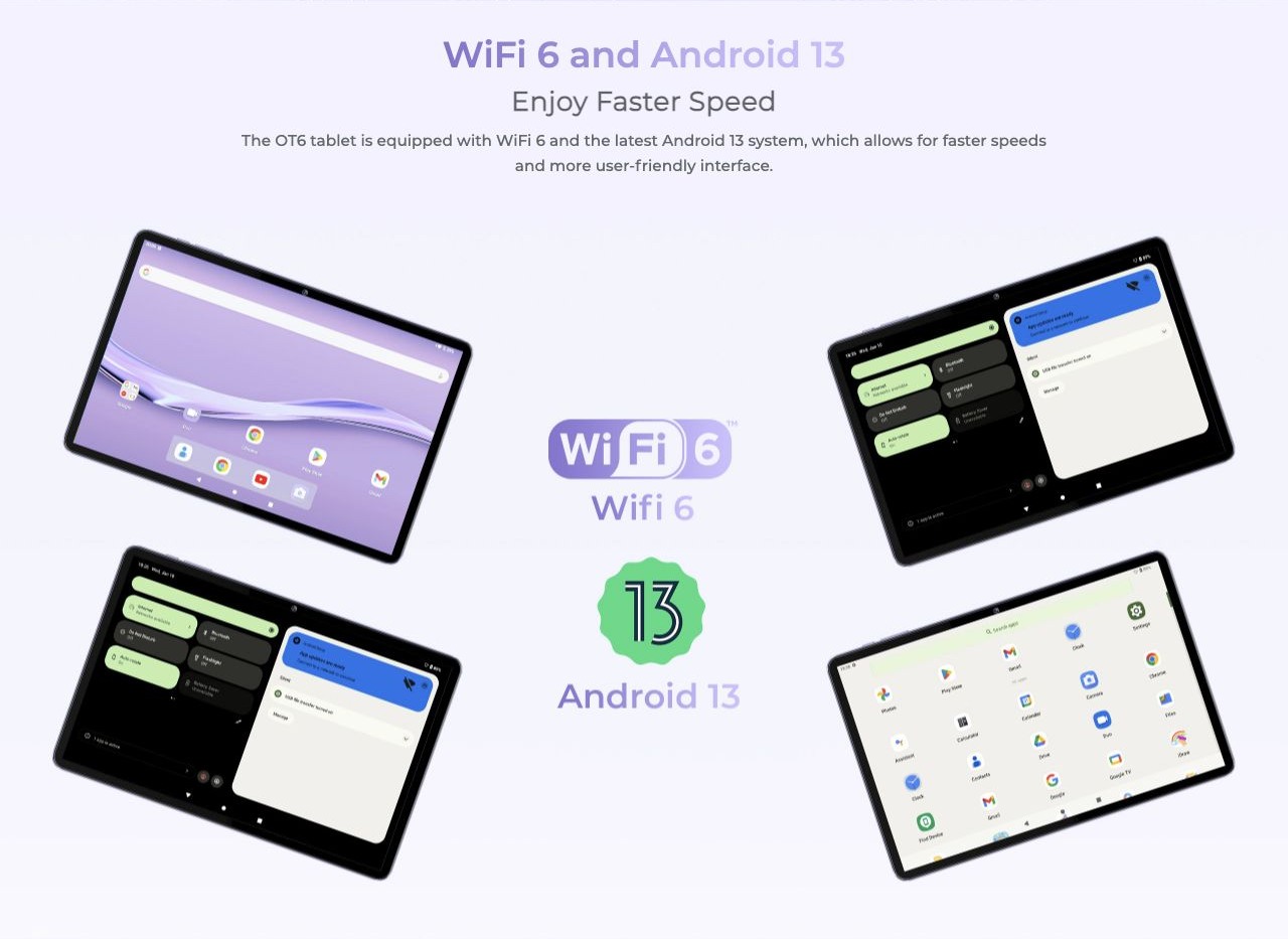 WiFi 6 and Android 13 Enjoy Faster Speed The OT6 tablet is equipped with WiFi 6 and the latest Android 13 system, which allows for faster speeds and more user-friendly interface.