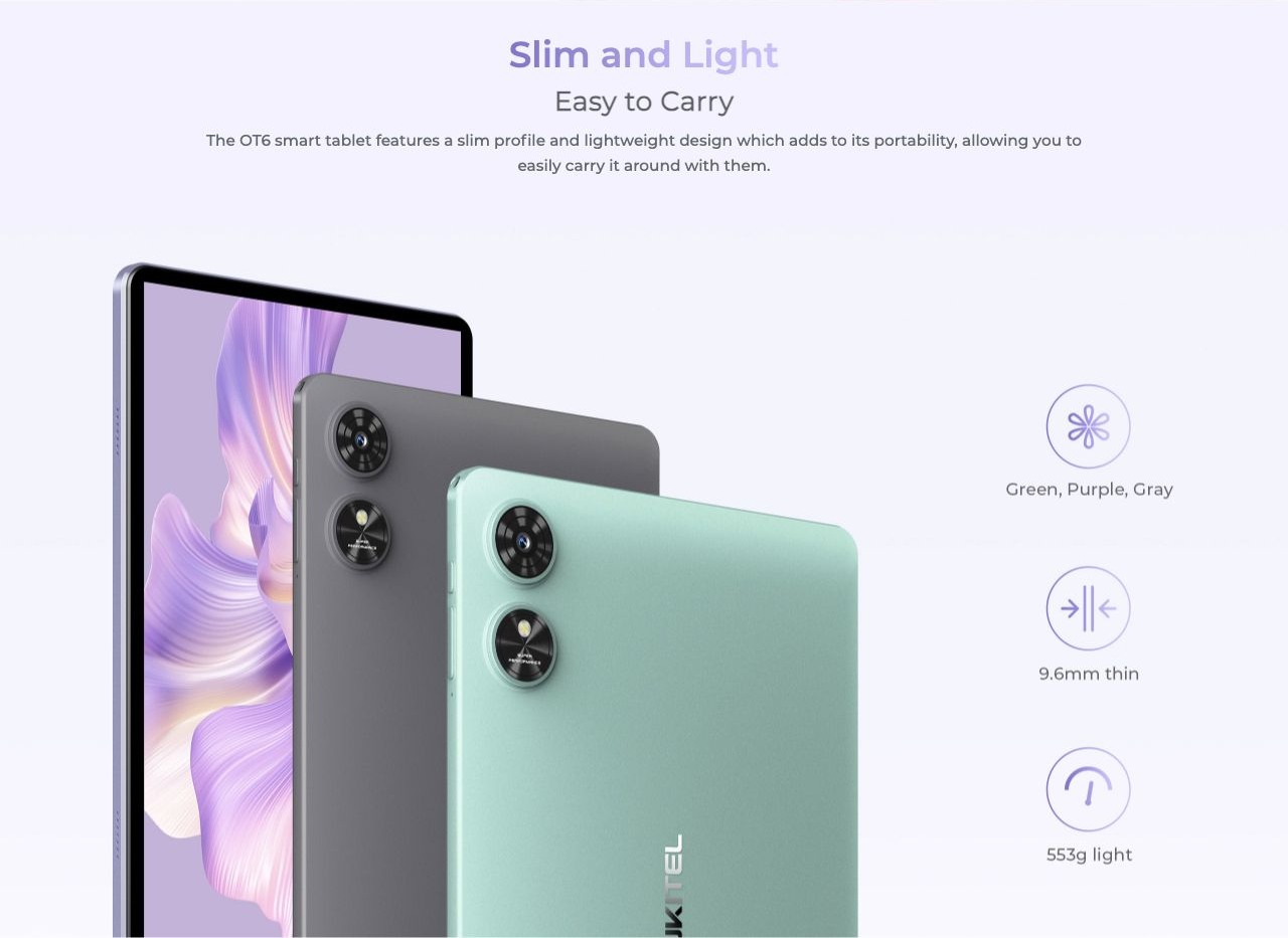 Slim and Light Easy to Carry The OT6 smart tablet features a slim profile and lightweight design which adds to its portability, allowing you to easily carry it around with them.