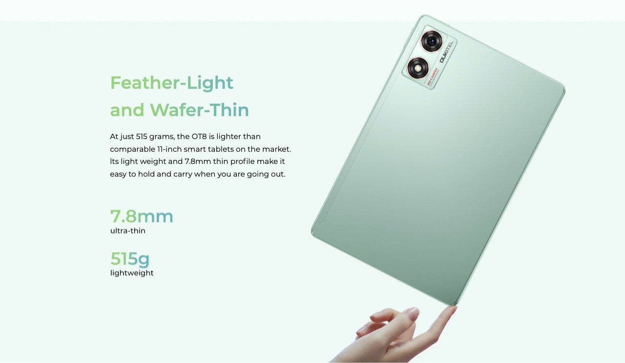 Feather-Light and Wafer-Thin At just 515 grams, the OT8 is lighter than comparable 11-inch smart tablets on the market. lts light weight and 7.8mm thin profile make it easy to hold and carry when you are going out.