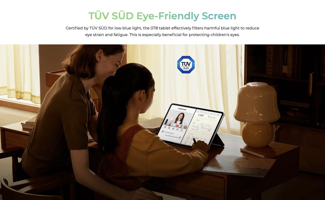 TÜV SÜD Eye-Friendly Screen Certified by TÜV SÜD for low blue light, the 0T8 tablet effectively filters harmful blue light to reduce eye strain and fatigue. This is especially beneficial for protecting children's eyes.