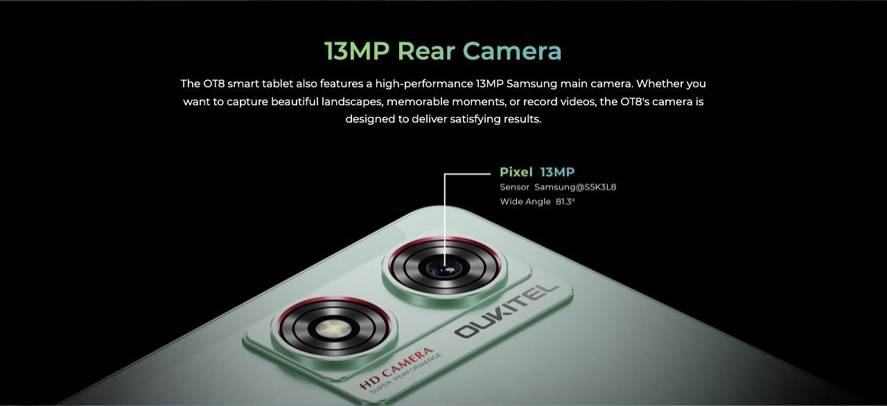 13MP Rear Camera The OT8 smart tablet also features a high-performance 13MP Samsung main camera. Whether you want to capture beautiful landscapes, memorable moments, or record videos, the OT8's camera is designed to deliver satisfying resu