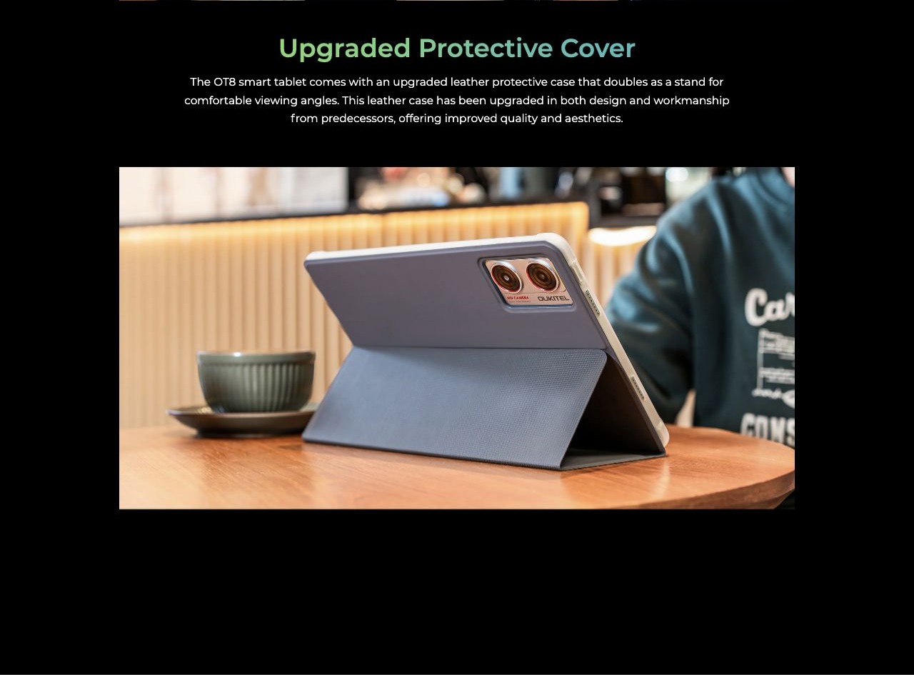 Upgraded Protective Cover The OT8 smart tablet comes with an upgraded leather protective case that doubles as a stand for comfortable viewing angles. This leather case has been upgraded in both design and workmanship from predecessors, off