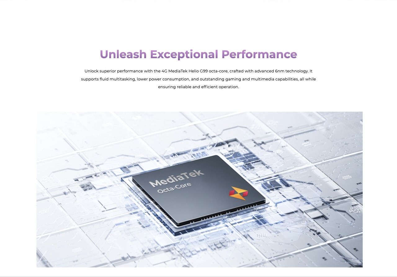 Unleash Exceptional Performance Unlock superior performance with the 4G MediaTek Helio G99 octa-core, crafted with advanced 6nm technology. It supports fluid multitasking, lower power consumption, and outstanding gaming and multimedia capa