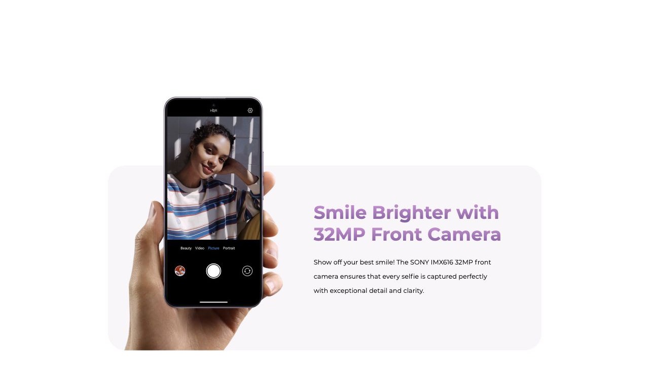 Smile Brighter with 32MP Front Camera Show off your best smile! The SONY IMX616 32MP front camera ensures that every selfie is captured perfectly with exceptional detail and clarity.