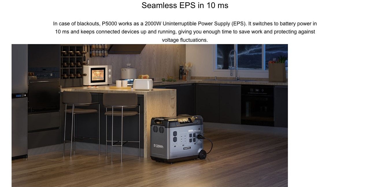Seamless EPS in 10 ms In case of blackouts, P5000 works as a 2000W Uninterruptible Power Supply (EPS). It switches to battery power in 10 ms and keeps connected devices up and running, giving you enough time to