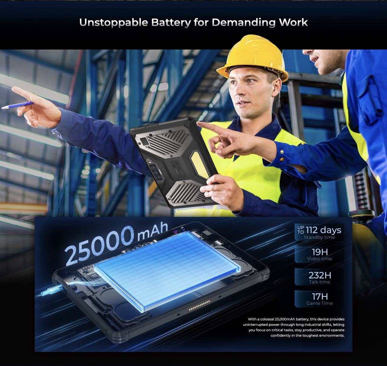 Unstoppable Battery for Demanding Work With a colossal 25,000mAh battery, this device provides uninterrupted power through long industrial shifts, letting you focus on critical tasks, stay productive, and operate confidently in the toughes