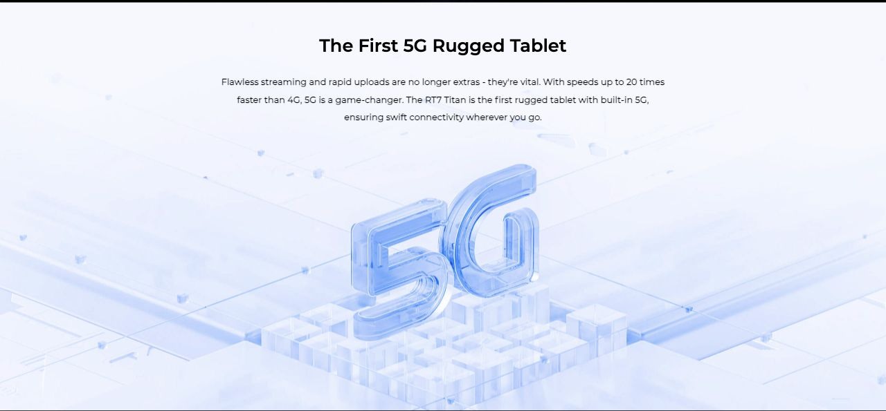 The First 5G Rugged Tablet Flawless streaming and rapid uploads are no longer extras - they're vital. With speeds up to 20 times faster than 4G, 5G is a game-changer. The RT7 Titan is the first rugged tablet with built-in 5G, ensuring swif