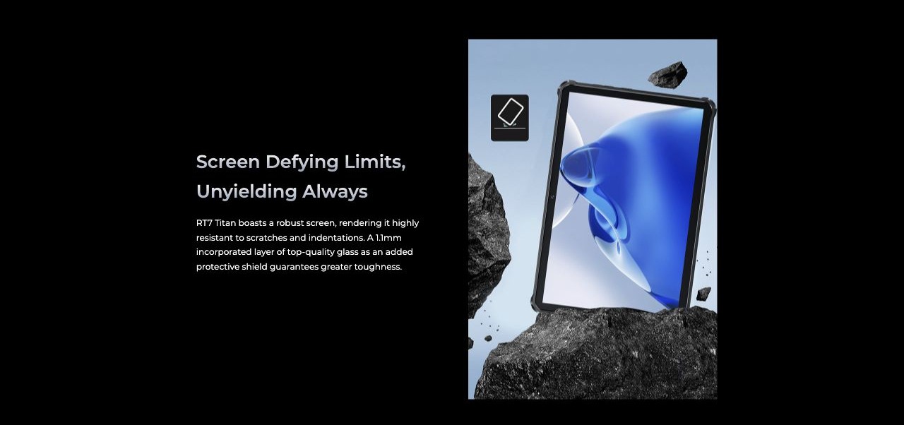Screen Defying Limits, Unyielding Always RT7 Titan boasts a robust screen, rendering it highly resistant to scratches and indentations. A 1.1mm incorporated layer of top-quality glass as an added protective shield guarantees greater toughn