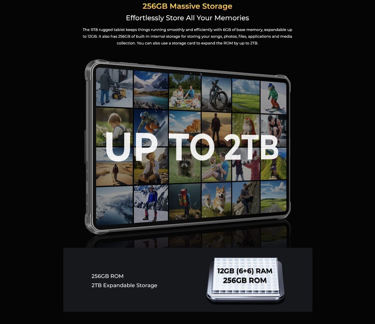 256GB Massive Storage Effortlessly Store All Your Memories The RT8 rugged tablet keeps things running smoothly and efficiently with 6GB of base memory, expandable up to 12GB. It also has 256GB of built-in internal storage for storing your