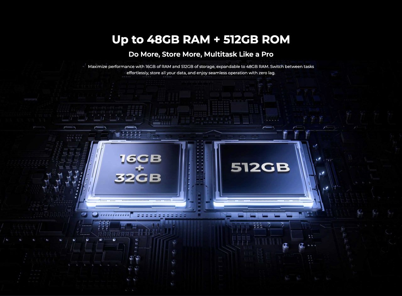 Up to 48GB RAM + 512GB ROM Do More, Store More, Multitask Like a Pro Maximize performance with 16GB of RAM and 512GB of storage, expandable to 48GB RAM. Switch between tasks effortlessly, store all your data, and enjoy seamless operation