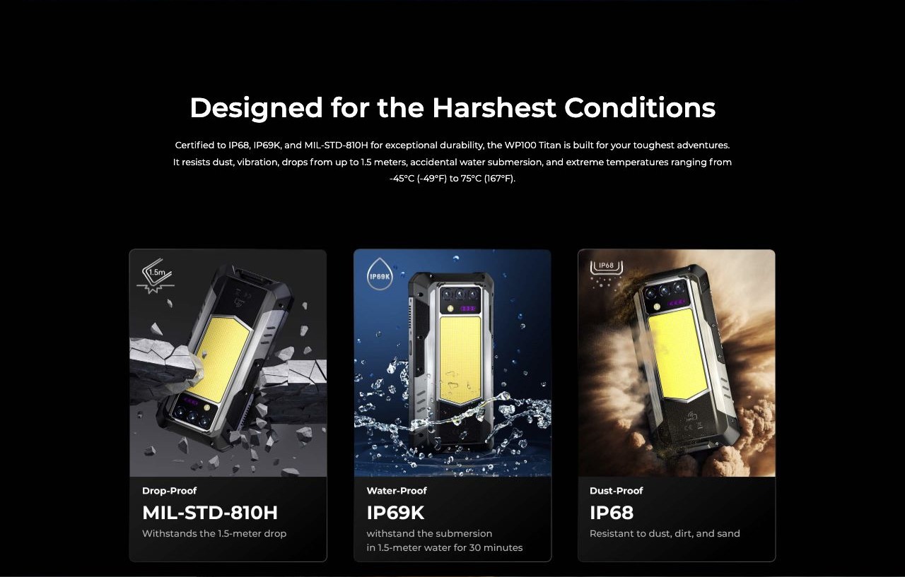 Designed for the Harshest Conditions Certified to IP68, IP69K, and MIL-STD-810H for exceptional durability, the WP100 Titan is built for your toughest adventures. It resists dust, vibration, drops from up to 1.5 meters, accidental water su