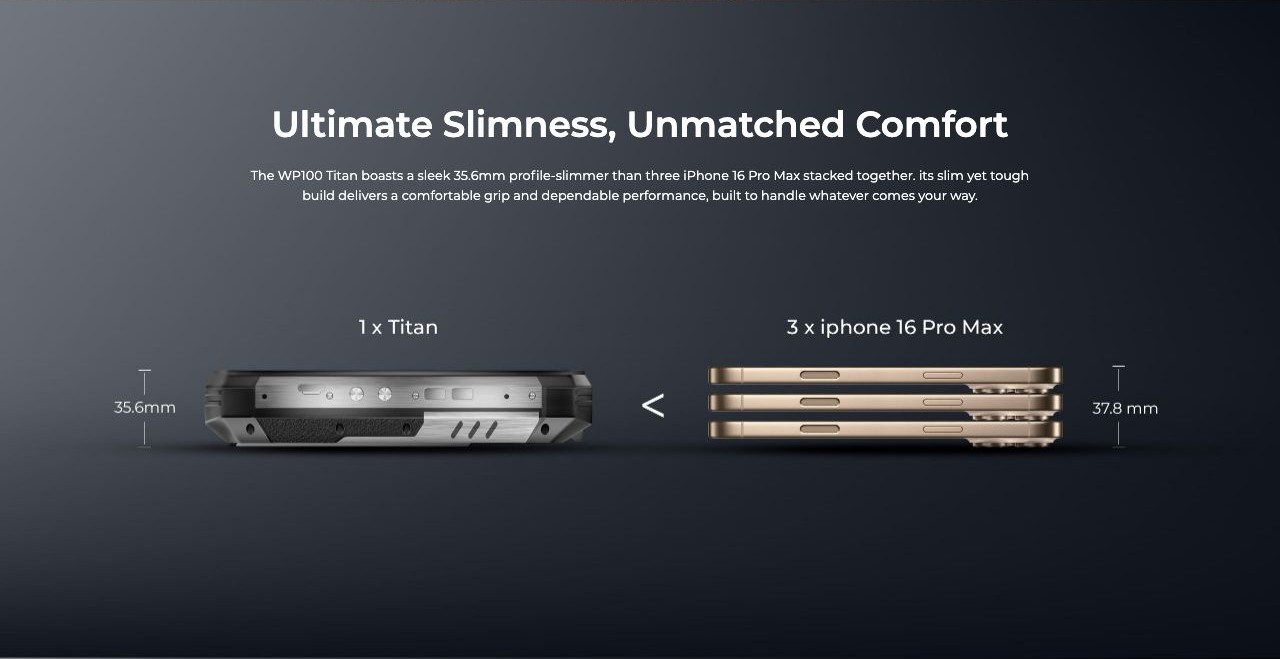 OUKITEL WP100 Titan Rugged Phones – Ultimate Slimness, Unmatched Comfort The WP100 Titan boasts a sleek 35.6mm profile-slimmer than three iPhone 16 Pro Max stacked together. its slim yet tough build delivers a comfortable grip and dependable performance, buil