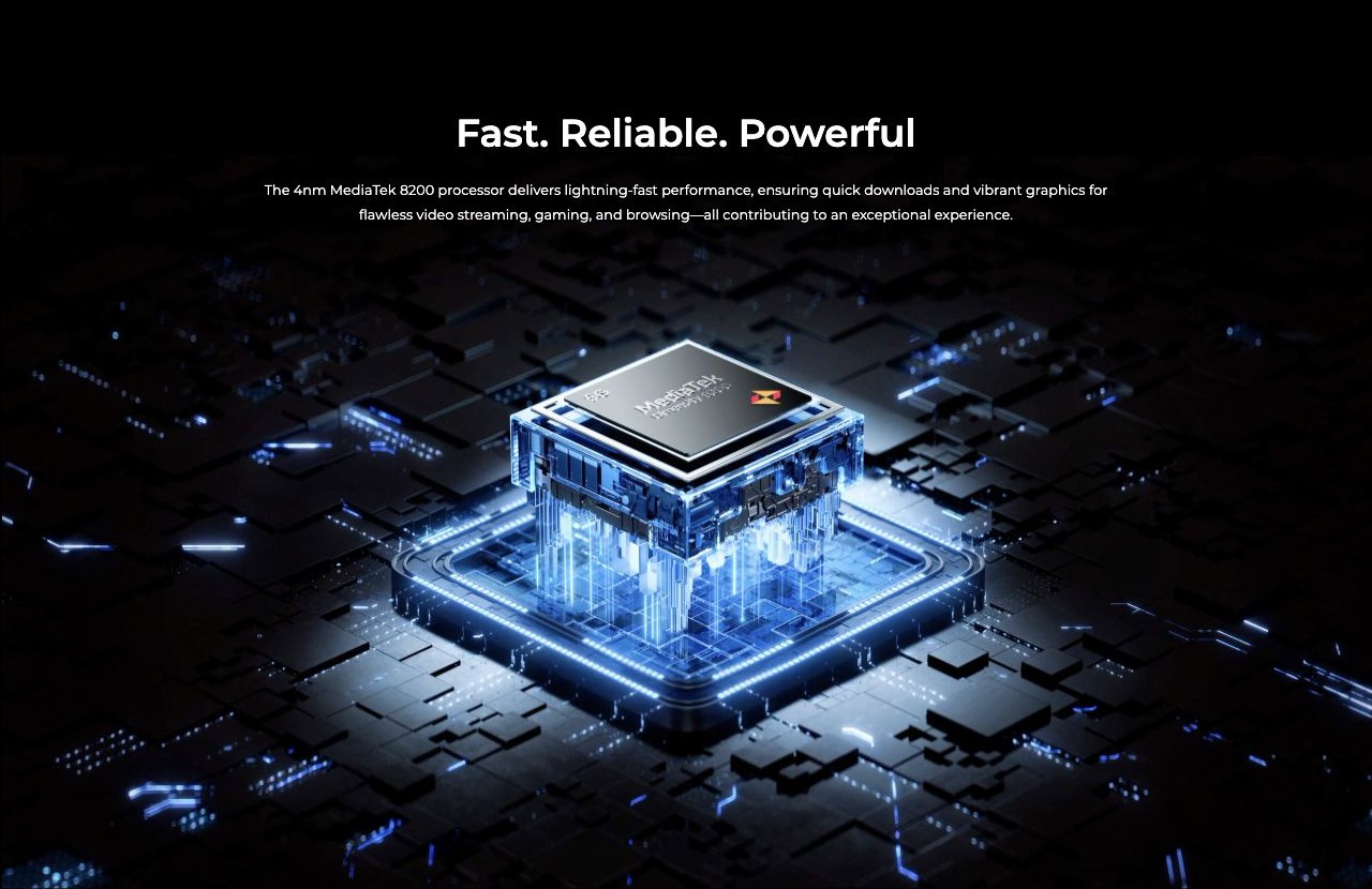 Fast. Reliable. Powerful  The 4nm MediaTek 8200 processor delivers lightning-fast performance, ensuring quick downloads and vibrant graphics for flawless video streaming, gaming, and browsing—all contributing to an exceptional experience.