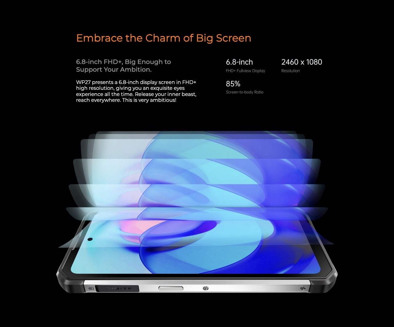 Embrace the Charm of Big Screen 6.8-inch FHD+, Big Enough to Support Your Ambition. WP27 presents a 6.8-inch display screen in FHD+ high resolution, giving you an exquisite eyes experience all the time. Release your inner beast, reach eve