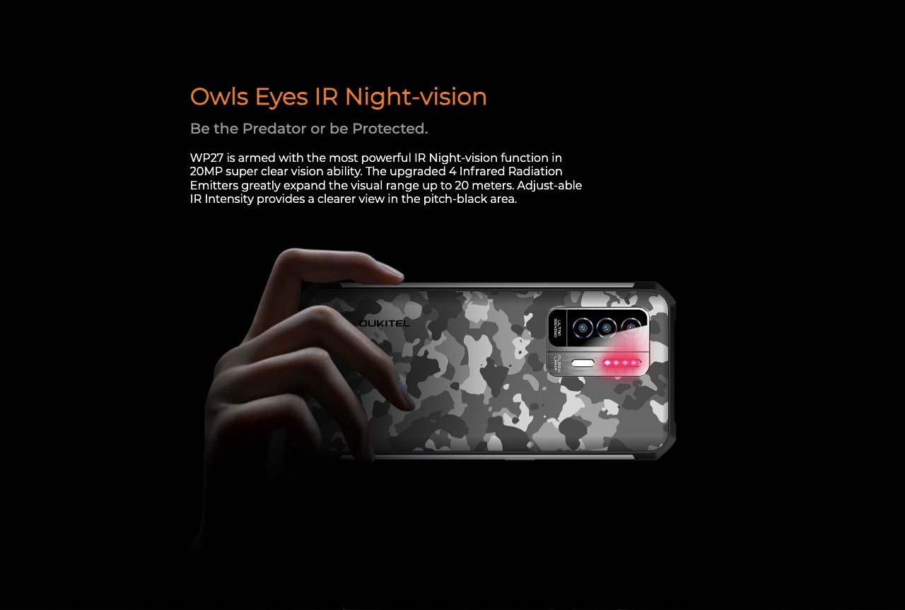 OUKITEL WP27 Rugged Phones – Owls Eyes IR Night-vision Be the Predator or be Protected. WP27 is armed with the most powerful IR Night-vision function in 20MP super clear vision ability. The upgraded 4 Infrared Radiation Emitters greatly expand the visual ran