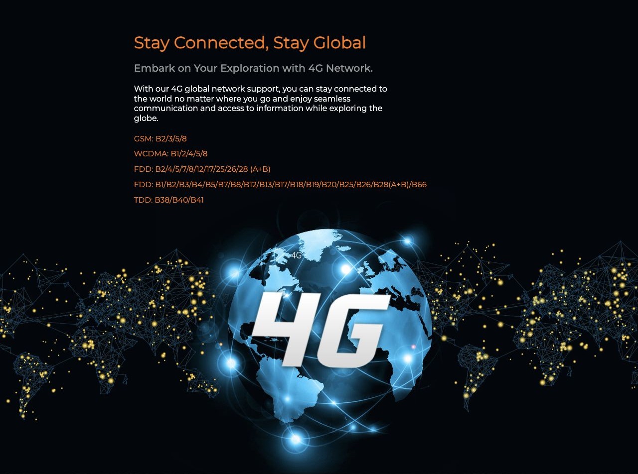 Stay Connected, Stay Global Embark on Your Exploration with 4G Network. With our 4G global network support, you can stay connected to the world no matter where you go and enjoy seamless communication and access to information while explor