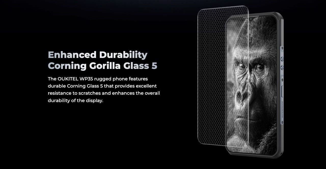 OUKITEL WP35 Rugged Phones – Enhanced Durability Corning Gorilla Glass 5 The OUKITEL WP35 rugged phone features durable Corning Glass 5 that provides excellent resistance to scratches and enhances the overall durability of the display.