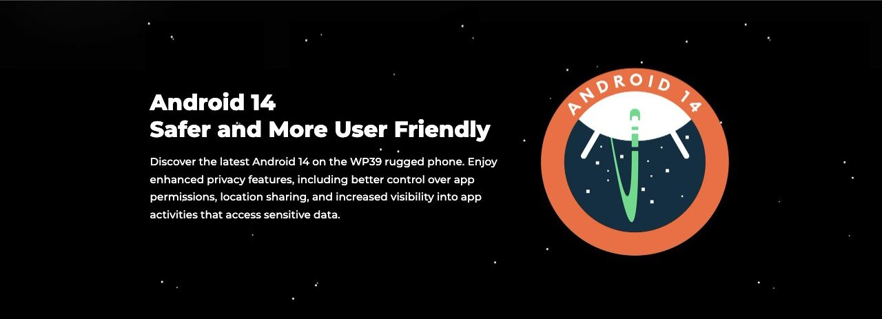 Android 14 Safer and More User Friendly Discover the latest Android 14 on the WP39 rugged phone. Enjoy enhanced privacy features, including better control over app permissions, location sharing, and increased visibility into app activities