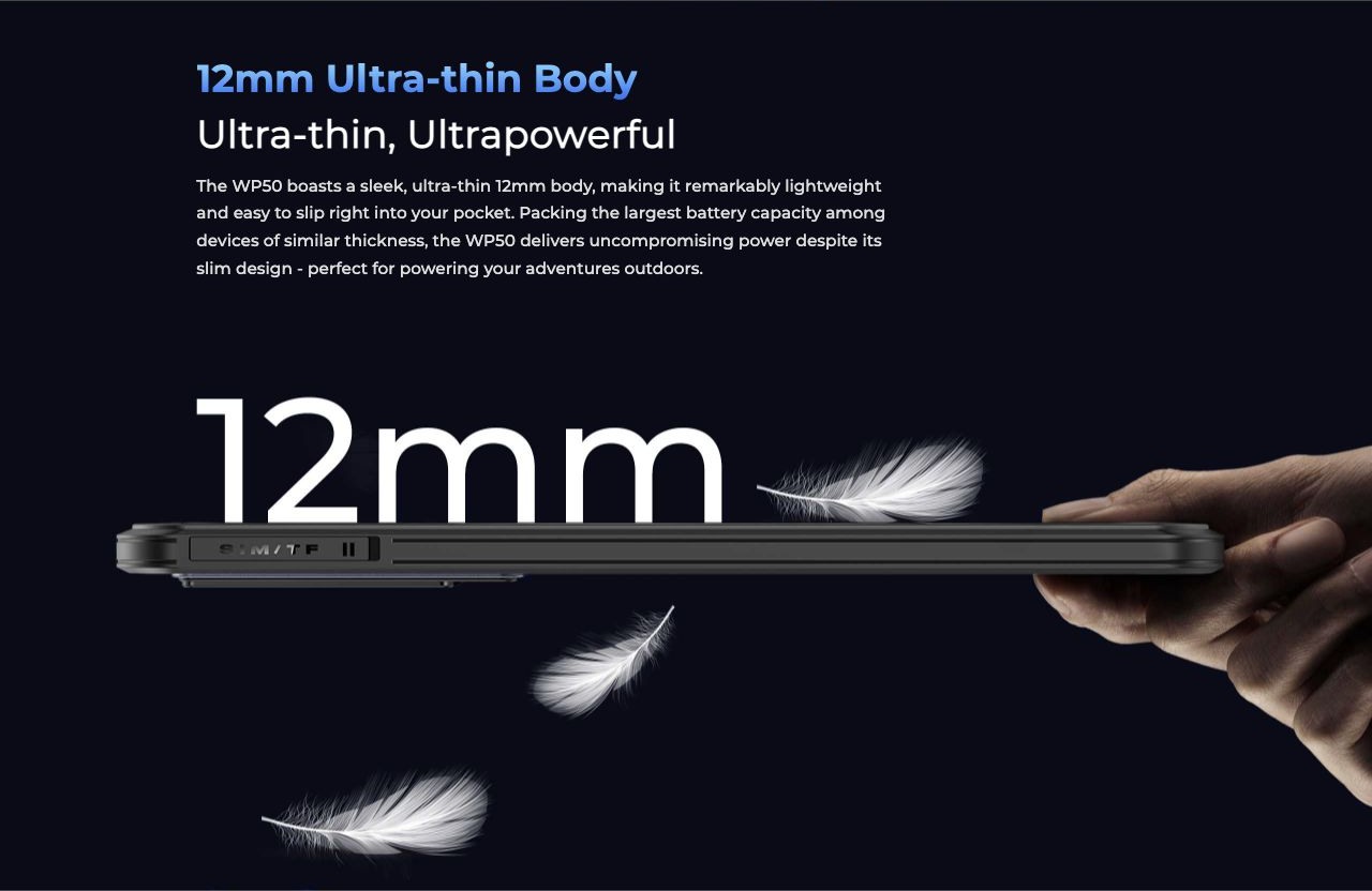 12mm Ultra-thin Body Ultra-thin, Ultrapowerful The WP50 boasts a sleek, ultra-thin 12mm body, making it remarkably lightweight and easy to slip right into your pocket. Packing the largest battery capacity among devices of similar thicknes