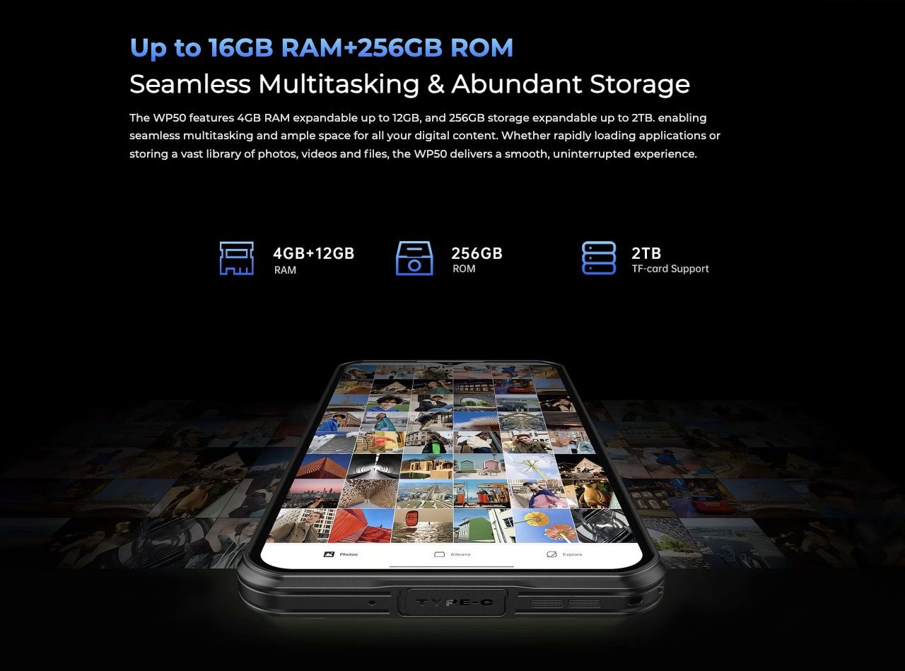Up to 16GB RAM+256GB ROM Seamless Multitasking & Abundant Storage The WP50 features 4GB RAM expandable up to 12GB, and 256GB storage expandable up to 2TB. enabling seamless multitasking and ample space for all your digital content. Whethe