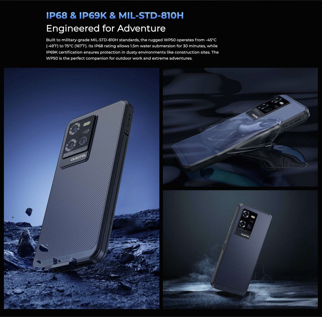 OUKITEL WP50 Rugged Phones – IP68 & IP69K & MIL-STD-810H Engineered for Adventure Built to military-grade MIL-STD-810H standards, the rugged WP50 operates from -45°C (-49℉) to 75°C (167℉). Its IP68 rating allows 1.5m water submersion for 30 minutes, while IP
