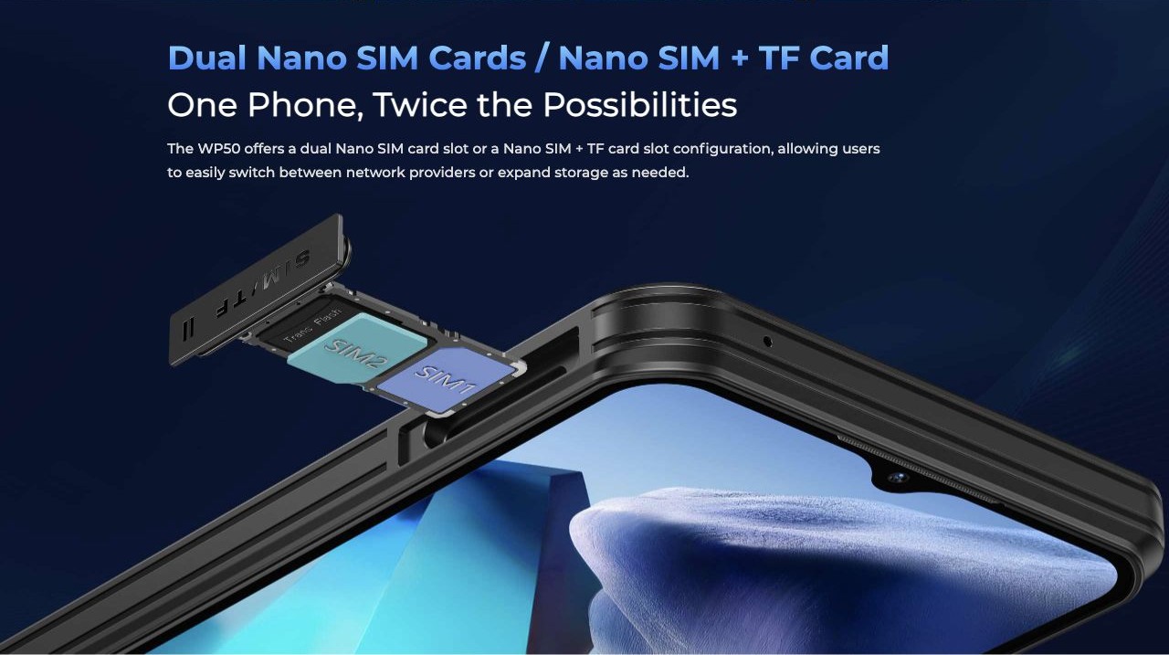 Dual Nano SIM Cards / Nano SIM + TF Card One Phone, Twice the Possibilities The WP50 offers a dual Nano SIM card slot or a Nano SIM + TF card slot configuration, allowing users to easily switch between network providers or expand storage